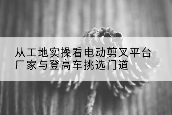 泸溪电动剪叉升降平台厂家-从工地实操看电动剪叉平台厂家与登高车挑选门道