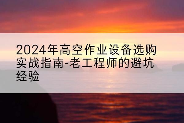 泸溪高空作业升降机厂家推荐-2024年高空作业设备选购实战指南-老工程师的避坑经验