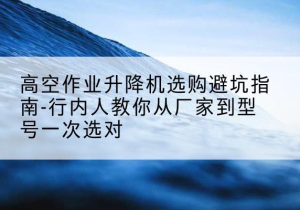 泸溪升降平台厂家-高空作业升降机选购避坑指南-行内人教你从厂家到型号一次选对