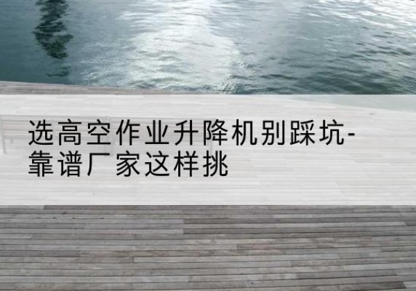 泸溪剪叉式升降机厂家-选高空作业升降机别踩坑-靠谱厂家这样挑