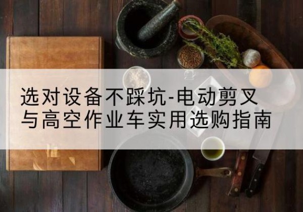 泸溪电动剪叉升降平台怎么选-选对设备不踩坑-电动剪叉与高空作业车实用选购指南