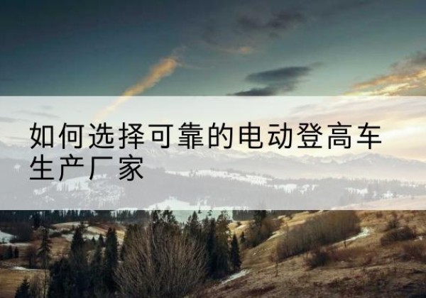 泸溪电动登高车厂家-如何选择可靠的电动登高车生产厂家