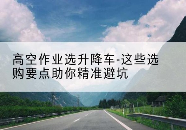 泸溪升降车厂家-高空作业选升降车-这些选购要点助你*避坑