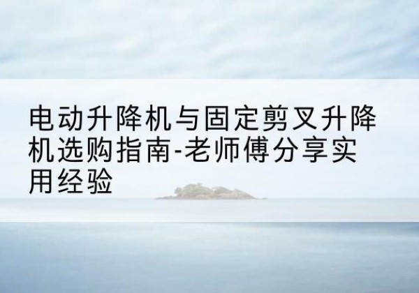 泸溪电动升降机怎么选-电动升降机与固定剪叉升降机选购指南-老师傅分享实用经验