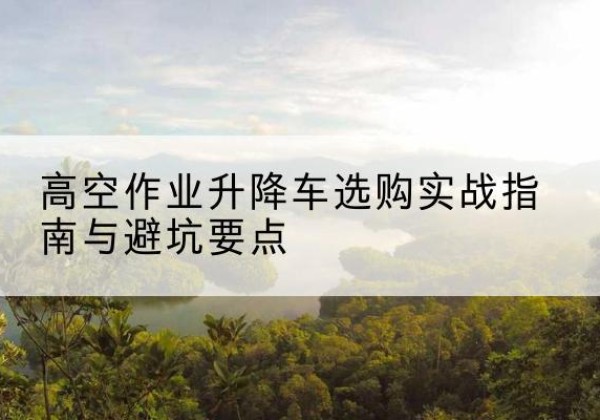泸溪升降车怎么选-高空作业升降车选购实战指南与避坑要点