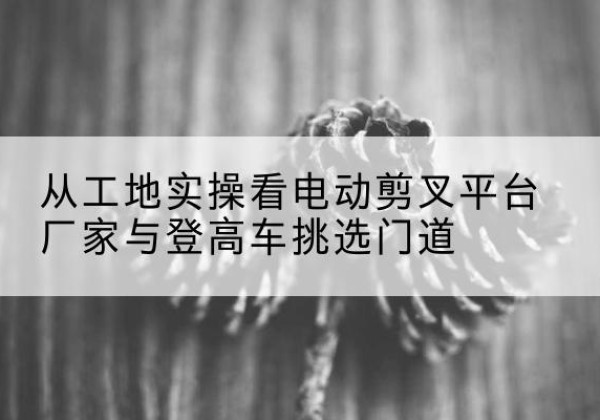 泸溪电动剪叉升降平台厂家-从工地实操看电动剪叉平台厂家与登高车挑选门道