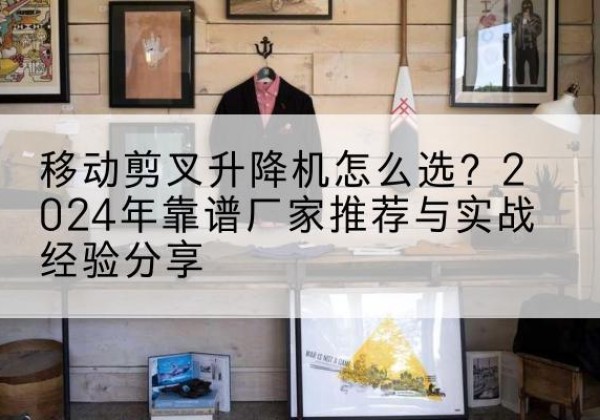 泸溪升降平台厂家推荐-移动剪叉升降机怎么选？2024年靠谱厂家推荐与实战经验分享