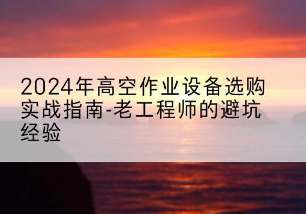 泸溪高空作业升降机厂家推荐-2024年高空作业设备选购实战指南-老工程师的避坑经验