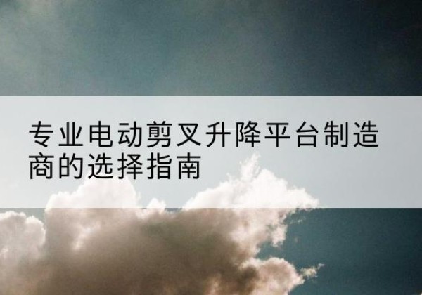 泸溪电动剪叉升降平台厂家-专业电动剪叉升降平台制造商的选择指南
